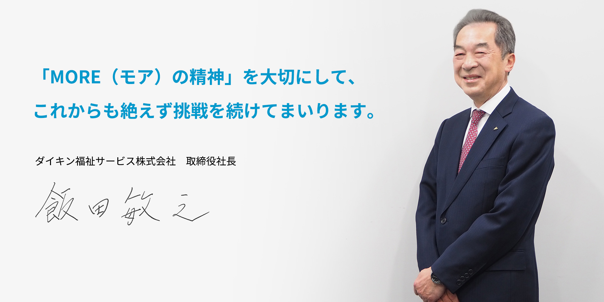 「もっと高品質に」「もっと安く」「もっとタイムリーに」といった「MORE（モア）の精神」を大切にして、これからも絶えず挑戦を続けてまいります。ダイキン福祉サービス株式会社 取締役社長　飯田 敏之